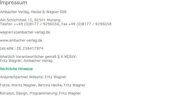 Impressum Ambacher Verlag, Hecke & Wagner GbR Am Schlichtfeld 15, 82541 Münsing Telefon ++49 (0)8177 / 9296056, Fax +49 (0)8177 / 9296058 wagner(a)ambacher-verlag.de www.ambacher-verlag.de Ust-IdNr.: DE 238417974 Inhaltlich Verantwortlicher gemäß § 6 MDStV: Fritz Wagner, Ambacher Verlag Rechtliche Hinweise Ansprechpartner Website: Fritz Wagner Fotos: Moritz Wagner, Bettina Hecke, Fritz Wagner Konzept, Design, Programmierung: Fritz Wagner 